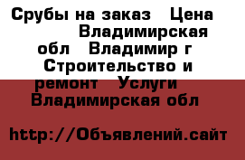 Срубы на заказ › Цена ­ 2 500 - Владимирская обл., Владимир г. Строительство и ремонт » Услуги   . Владимирская обл.